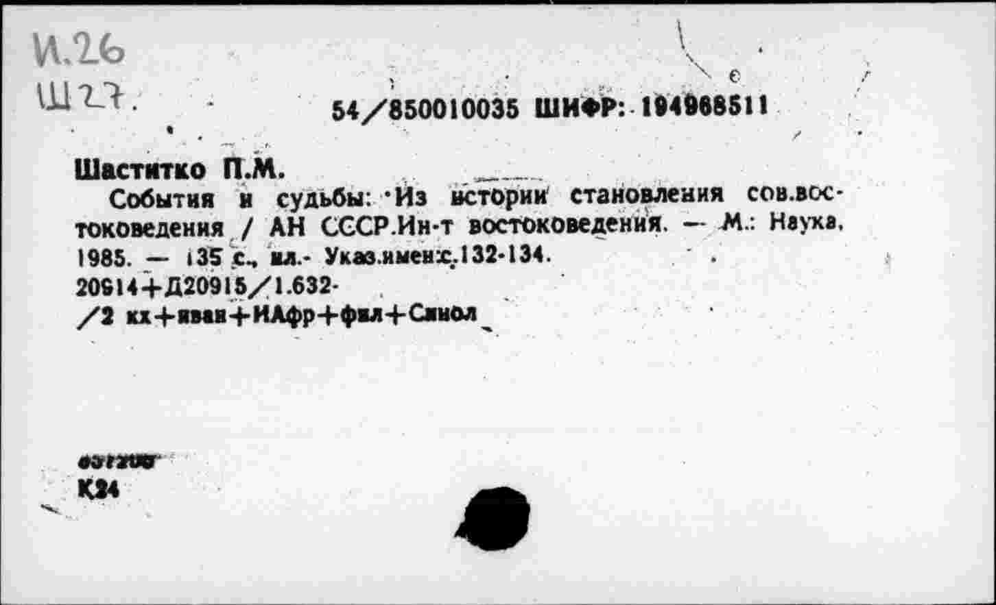 ﻿е •
ШО.	54/850010035 ШИФР: 184888511
Шаститко П.М.	_____
События и судьбы: 'Из истории становления сов.вос-токоведения / АН СССР.Инт востоковедения. — М.: Наука. 1985. — 135 с-. ял - Укав.именх.132-134.
20914+Д20915/1.632-
/2 кх+ими+ИАфр+фвл+Сянол
•»гзшг К24